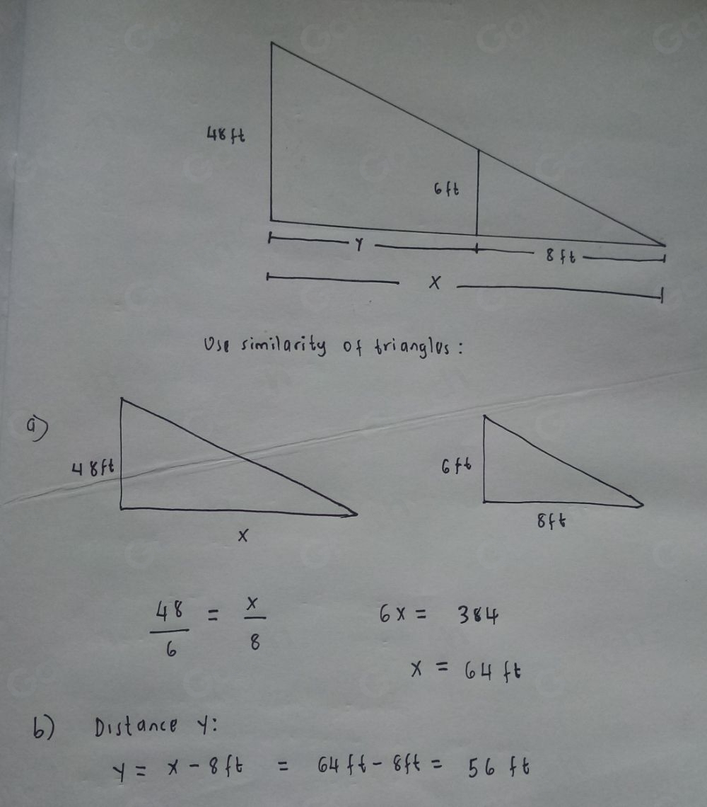 Use similarity of trianglos:
 48/6 = x/8 
6x=384
x=64ft
6) Distance y :
y=x-8ft=64ft-8ft=56ft