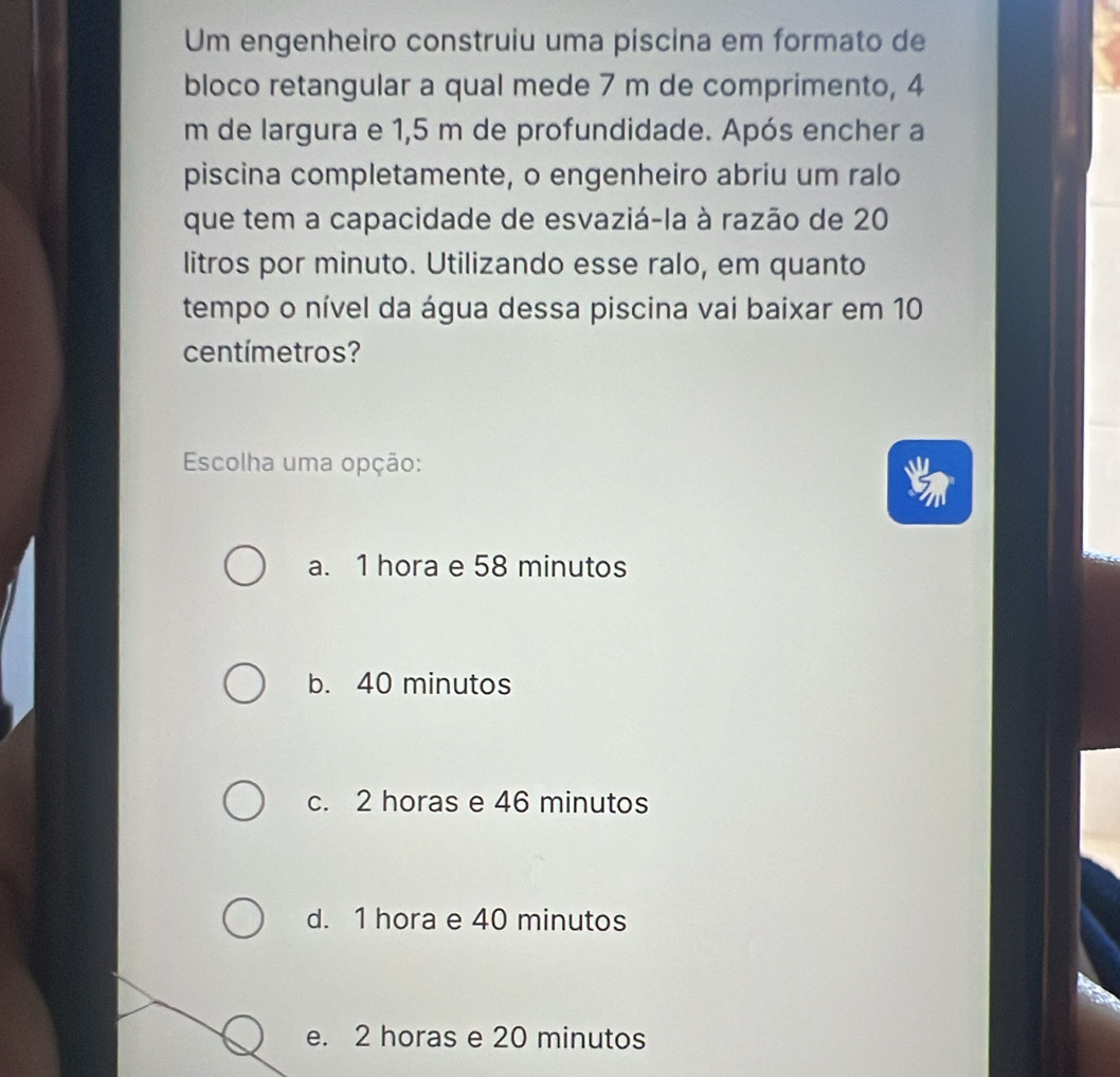 Um engenheiro construiu uma piscina em formato de
bloco retangular a qual mede 7 m de comprimento, 4
m de largura e 1,5 m de profundidade. Após encher a
piscina completamente, o engenheiro abriu um ralo
que tem a capacidade de esvaziá-la à razão de 20
litros por minuto. Utilizando esse ralo, em quanto
tempo o nível da água dessa piscina vai baixar em 10
centímetros?
Escolha uma opção:
a. 1 hora e 58 minutos
b. 40 minutos
c. 2 horas e 46 minutos
d. 1 hora e 40 minutos
e. 2 horas e 20 minutos