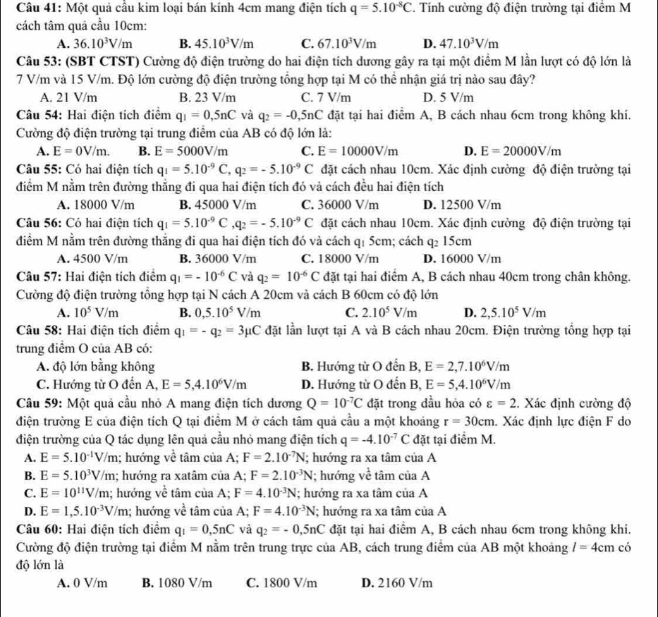 Một quả cầu kim loại bán kính 4cm mang điện tích q=5.10^(-8)C. Tính cường độ điện trường tại điểm M
cách tâm quả cầu 10cm:
A. 36.10^3V/m B. 45.10^3V/m C. 67.10^3V/m D. 47.10^3V/m
Câu 53: (SBT CTST) Cường độ điện trường do hai điện tích dương gây ra tại một điểm M lần lượt có độ lớn là
7 V/m và 15 V/m. Độ lớn cường độ điện trường tổng hợp tại M có thể nhận giá trị nào sau đây?
A. 21 V/m B. 23 V/m C. 7 V/m D. 5 V/m
Câu 54: Hai điện tích điểm q_1=0,5nC và q_2=-0,5nC đặt tại hai điểm A, B cách nhau 6cm trong không khí.
Cường độ điện trường tại trung điểm của AB có độ lớn là:
A. E=0V/m. B. E=5000V/m C. E=10000V/m D. E=20000V/m
Câu 55: Có hai điện tích q_1=5.10^(-9)C,q_2=-5.10^(-9)C đặt cách nhau 10cm. Xác định cường độ điện trường tại
điểm M nằm trên đường thắng đi qua hai điện tích đó và cách đều hai điện tích
A. 18000 V/m B. 45000 V/m C. 36000 V/m D. 12500 V/m
Câu 56: Có hai điện tích q_1=5.10^(-9)C,q_2=-5.10^(-9)C đặt cách nhau 10cm. Xác định cường độ điện trường tại
điểm M nằm trên đường thắng đi qua hai điện tích đó và cách qí 5cm; cách q: 15cm
A. 4500 V/m B. 36000 V/m C. 18000 V/m D. 16000 V/m
Câu 57: Hai điện tích điểm q_1=-10^(-6)C và q_2=10^(-6)C đặt tại hai điểm A, B cách nhau 40cm trong chân không.
Cường độ điện trường tổng hợp tại N cách A 20cm và cách B 60cm có độ lớn
A. 10^5V/m B. 0,5.10^5V/m C. 2.10^5V/m D. 2,5.10^5V/m
Câu 58: Hai điện tích điểm q_1=-q_2=3mu C đặt lần lượt tại A và B cách nhau 20cm. Điện trường tổng hợp tại
trung điểm O của AB có:
A. độ lớn bằng không B. Hướng từ O đến B, E=2,7.10^6V/m
C. Hướng từ O đến A, E=5,4.10^6V/m D. Hướng từ O đến B, E=5,4.10^6V/m
Câu 59: Một quả cầu nhỏ A mang điện tích dương Q=10^(-7)C đặt trong đầu hỏa có varepsilon =2. Xác định cường độ
điện trường E của điện tích Q tại điểm M ở cách tâm quả cầu a một khoảng r=30cm. Xác định lực điện F do
điện trường của Q tác dụng lên quả cầu nhỏ mang điện tích q=-4.10^(-7)C đặt tại điểm M.
A. E=5.10^(-1)V/m; hướng về tâm của A; F=2.10^(-7)N; hướng ra xa tâm của A
B. E=5.10^3V/m; hướng ra xatâm ciaA. F=2.10^(-3)N; hướng về tâm của A
C. E=10^(11)V/m; hướng về tâm ciaA;F=4.10^(-3)N; hướng ra xa tâm của A
D. E=1,5.10^(-3)V/m; hướng vhat e tâm của A; F=4.10^(-3)N; hướng ra xa tâm của A
Câu 60: Hai điện tích điểm q_1=0,5nC và q_2=-0,5nC đặt tại hai điểm A, B cách nhau 6cm trong không khí.
Cường độ điện trường tại điểm M nằm trên trung trực của AB, cách trung điểm của AB một khoảng l=4cm có
độ lớn là
A. 0 V/m B. 1080 V/m C. 1800 V/m D. 2160 V/m