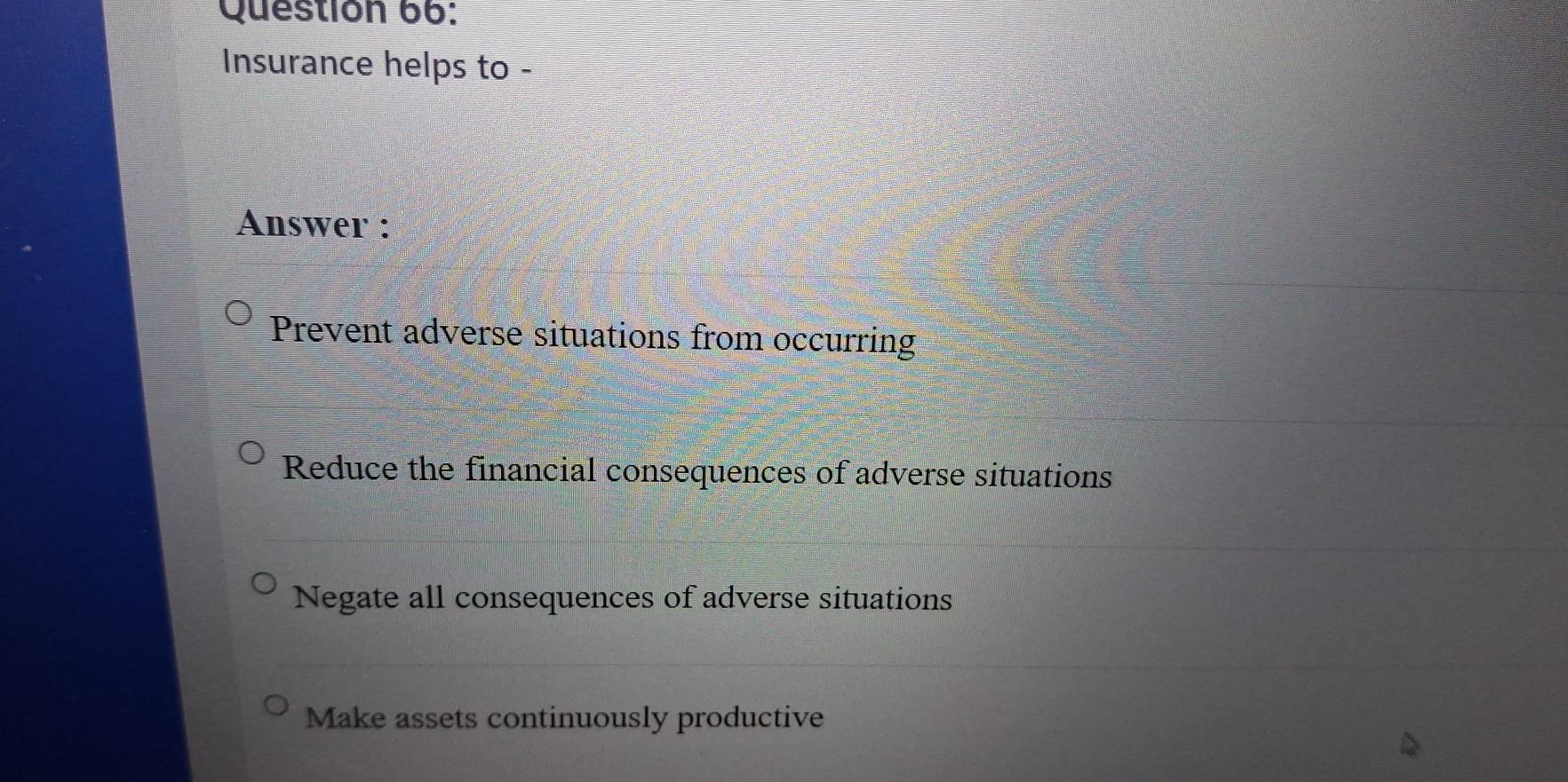 Questión 66:
Insurance helps to -
Answer :
Prevent adverse situations from occurring
Reduce the financial consequences of adverse situations
Negate all consequences of adverse situations
Make assets continuously productive