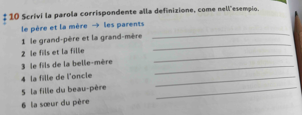 Scriví la parola corrispondente alla definizione, come nell’esempio. 
_ 
le père et la mère → les parents 
_ 
1 le grand-père et la grand-mère 
2 le fils et la fille 
3 le fils de la belle-mère_ 
_ 
4 la fille de l'oncle 
_ 
5 la fille du beau-père_ 
6 la sœur du père