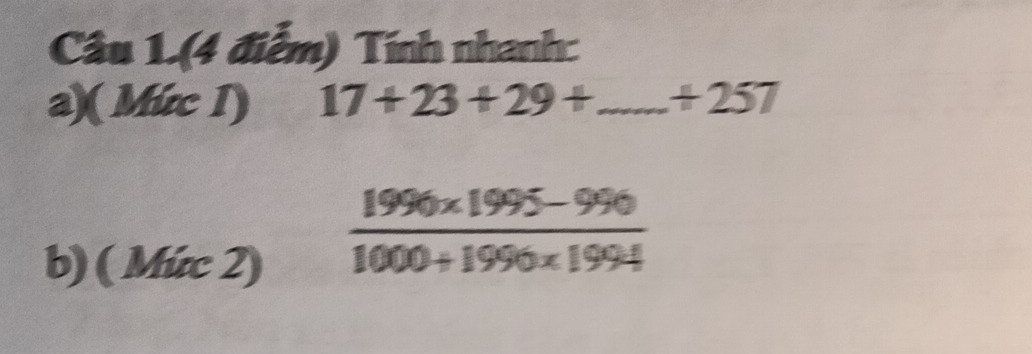 Câu 1.(4 điễm) Tính nhanh: 
a)( Mức I) 17+23+29+ _ + 257
b) ( Mức 2)
 (1996* 1995-996)/1000+1996* 1994 