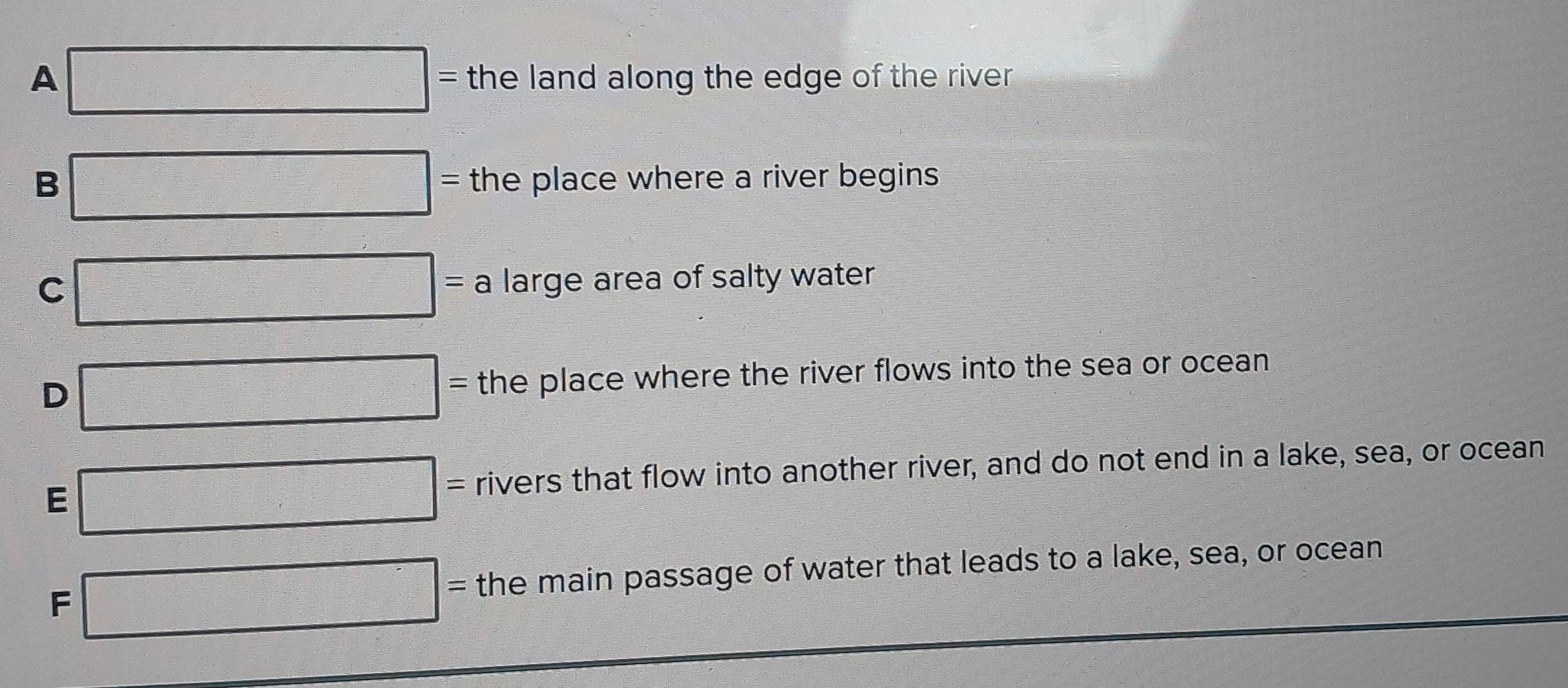 A □ = the land along the edge of the river .
B □ = the place where a river begins
C □ = a large area of salty water
D □ : s the place where the river flows into the sea or ocean.
E □ = rivers that flow into another river, and do not end in a lake, sea, or ocean
F □ = the main passage of water that leads to a lake, sea, or ocean