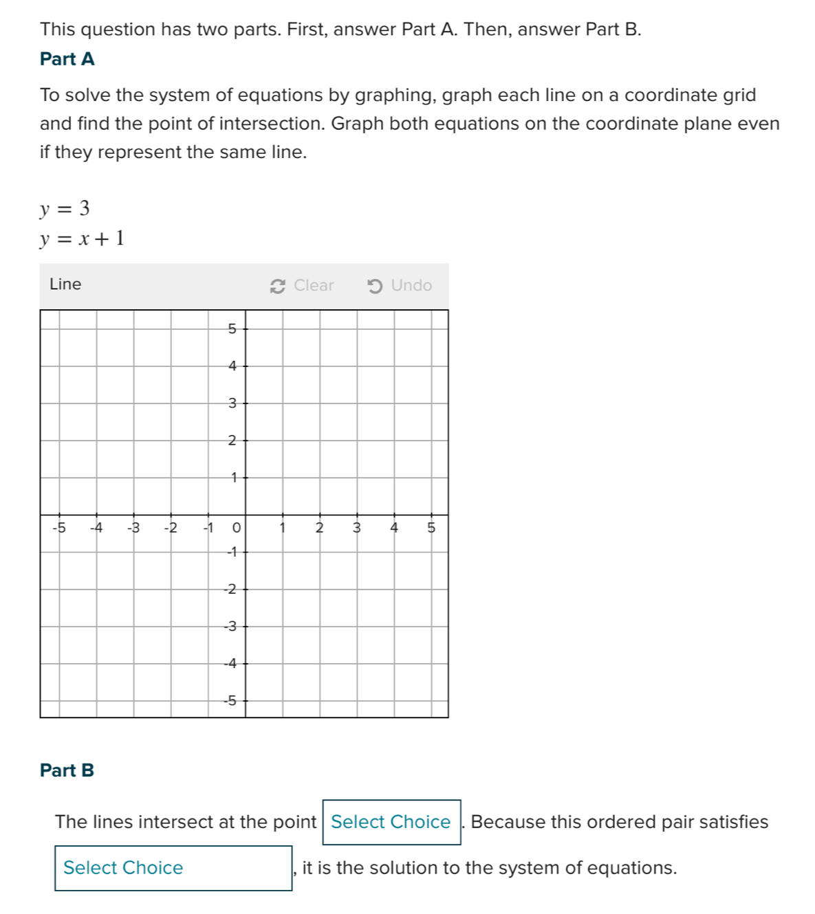 This question has two parts. First, answer Part A. Then, answer Part B. 
Part A 
To solve the system of equations by graphing, graph each line on a coordinate grid 
and find the point of intersection. Graph both equations on the coordinate plane even 
if they represent the same line.
y=3
y=x+1
Line Clear Undo 
Part B 
The lines intersect at the point Select Choice . Because this ordered pair satisfies 
Select Choice , it is the solution to the system of equations.