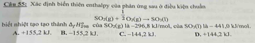 Xác định biển thiên enthalpy của phản ứng sau ở điều kiện chuẩn
SO_2(g)+ 1/2 O_2(g)to SO_3(l)
biết nhiệt tạo tạo thành △ _fH_(298)^o của SO_2(g) là −296,8 kJ/mol, của SO_3(l)la-441 , 0 kJ/mol.
A. +155,2 kJ. B. -155,2 kJ. C. −144, 2 kJ. D. +144,2 kJ.