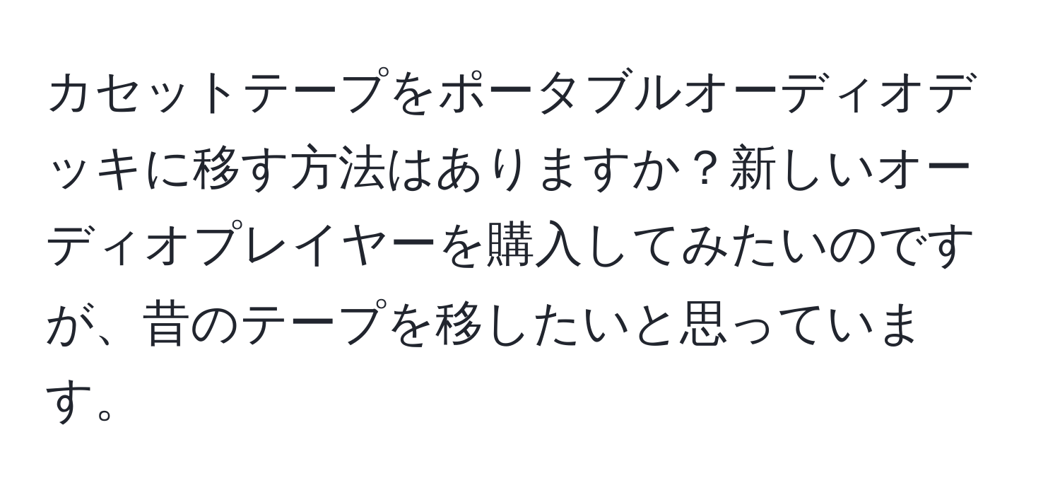 カセットテープをポータブルオーディオデッキに移す方法はありますか？新しいオーディオプレイヤーを購入してみたいのですが、昔のテープを移したいと思っています。