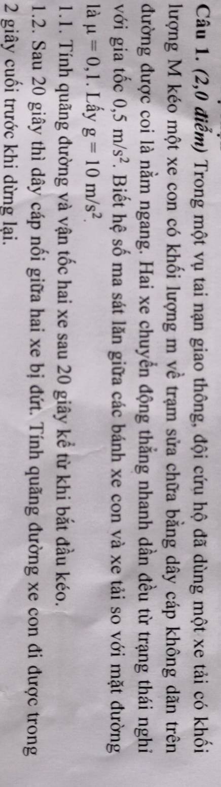 (2,0 điểm) Trong một vụ tai nạn giao thông, đội cứu hộ đã dùng một xe tải có khối 
lượng M kéo một xe con có khối lượng m về trạm sửa chữa bằng dây cáp không dãn trên 
đường được coi là nằm ngang. Hai xe chuyển động thắng nhanh dần đều từ trạng thái nghỉ 
với gia tốc 0,5m/s^2. Biết hệ số ma sát lăn giữa các bánh xe con và xe tải so với mặt đường 
là mu =0,1. Lấy g=10m/s^2. 
1.1. Tính quãng đường và vận tốc hai xe sau 20 giây kể từ khi bắt đầu kéo. 
1.2. Sau 20 giây thì dây cáp nối giữa hai xe bị đứt. Tính quãng đường xe con đi được trong
2 giây cuối trước khi dừng lại.