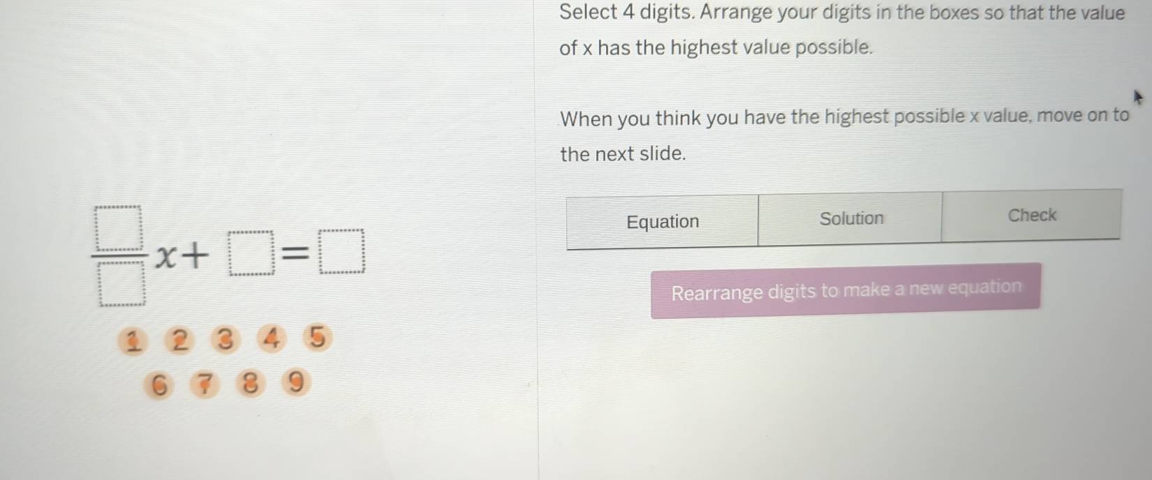 Select 4 digits. Arrange your digits in the boxes so that the value
of x has the highest value possible.
When you think you have the highest possible x value, move on to
the next slide.
 □ /□  x+□ =□
Equation Solution Check
Rearrange digits to make a new equation
5
□
6
9