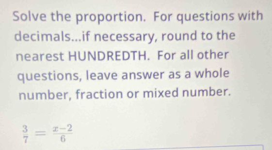 Solve the proportion. For questions with 
decimals...if necessary, round to the 
nearest HUNDREDTH. For all other 
questions, leave answer as a whole 
number, fraction or mixed number.
 3/7 = (x-2)/6 