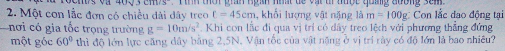 sqrt(3)cm/s^- T inh thời gian ngàn nhất de vật đi được quảng đương sem . 
2. Một con lắc đơn có chiều dài dây treo C=45cm , khối lượng vật nặng là m=100g : Con lắc dao động tại 
a nơi có gia tốc trọng trường g=10m/s^2. Khi con lắc đi qua vị trí có dây treo lệch với phương thắng đứng 
một góc 60° thì độ lớn lực căng dây bằng 2, 5N. Vận tốc của vật nặng ở vị trí rày có độ lớn là bao nhiêu?