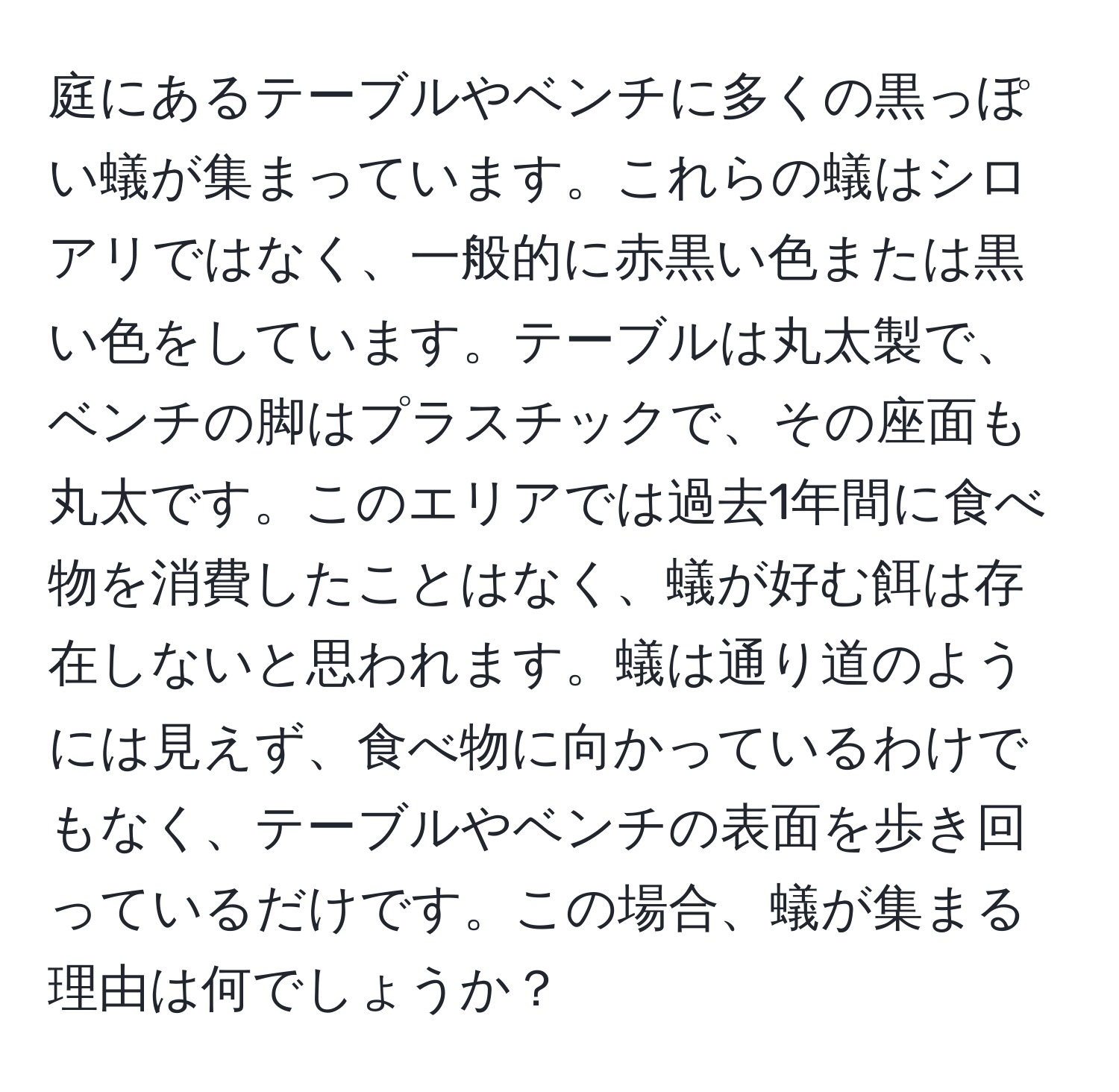 庭にあるテーブルやベンチに多くの黒っぽい蟻が集まっています。これらの蟻はシロアリではなく、一般的に赤黒い色または黒い色をしています。テーブルは丸太製で、ベンチの脚はプラスチックで、その座面も丸太です。このエリアでは過去1年間に食べ物を消費したことはなく、蟻が好む餌は存在しないと思われます。蟻は通り道のようには見えず、食べ物に向かっているわけでもなく、テーブルやベンチの表面を歩き回っているだけです。この場合、蟻が集まる理由は何でしょうか？