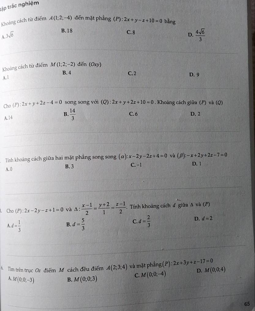 tập trắc nghiệm
Khoảng cách từ điểm A(1;2;-4) đến mặt phẳng (P): 2x+y-z+10=0 bằng
B. 18 C. 8
A. 3sqrt(6) D.  4sqrt(6)/3 
Khoảng cách từ điểm M(1;2;-2) đến (Oxy)
B. 4 C. 2 D. 9
A. 1
Cho (P): 2x+y+2z-4=0 song song với (Q) : 2x+y+2z+10=0. Khoảng cách giữa (P) và (Q)
B.
A. 14  14/3  C. 6 D. 2
Tính khoảng cách giữa hai mặt phẳng song song (alpha ):x-2y-2z+4=0 và (beta ):-x+2y+2z-7=0 D. 1
A. 0 B. 3
C. −1
5. Cho (P) : 2x-2y-z+1=0 và △ : (x-1)/2 = (y+2)/1 = (z-1)/2 . Tính khoảng cách đ giữa Δ và (P)
A d= 1/3 
C.
D.
B. d= 5/3  d= 2/3  d=2
6. Tìim trên trục Oz điểm M. cách đều điểm A(2;3;4) và mặt phẳng (P): 2x+3y+z-17=0
C. M(0;0;-4) D. M(0;0;4)
A. M(0;0;-3) B. M(0;0;3)
65