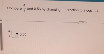 Compare  4/7  and 0.56 by changing the fraction to a decimal.
 4/7 □ 0.56