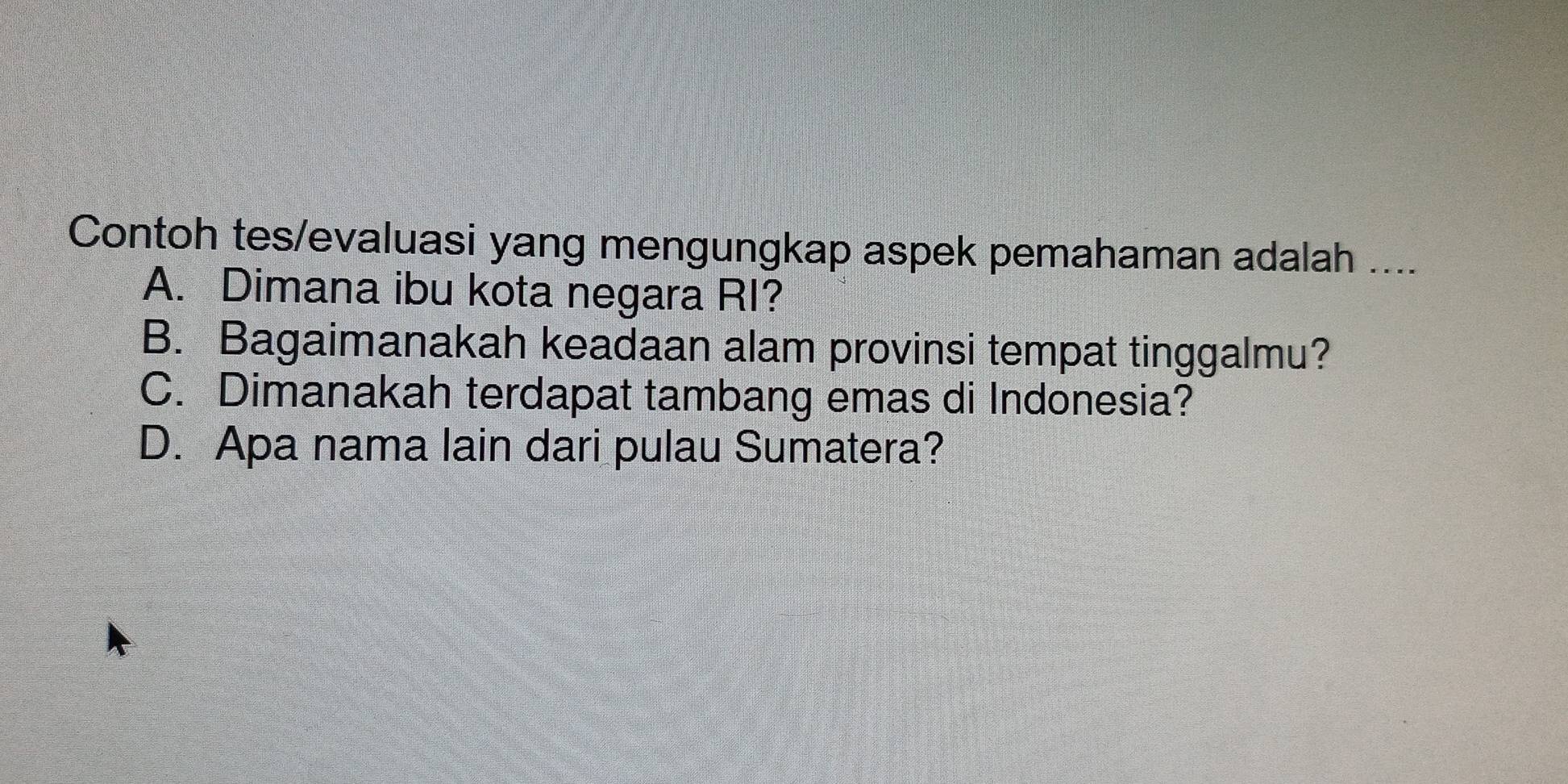 Contoh tes/evaluasi yang mengungkap aspek pemahaman adalah ....
A. Dimana ibu kota negara RI?
B. Bagaimanakah keadaan alam provinsi tempat tinggalmu?
C. Dimanakah terdapat tambang emas di Indonesia?
D. Apa nama lain dari pulau Sumatera?