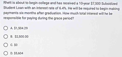 Rhett is about to begin college and has received a 10-year $7,500 Subsidized
Student Loan with an interest rate of 6.4%. He will be required to begin making
payments six months after graduation. How much total interest will he be
responsible for paying during the grace period?
A. $1,504.29
B. $2,500.00
C. $0
D. $5,604