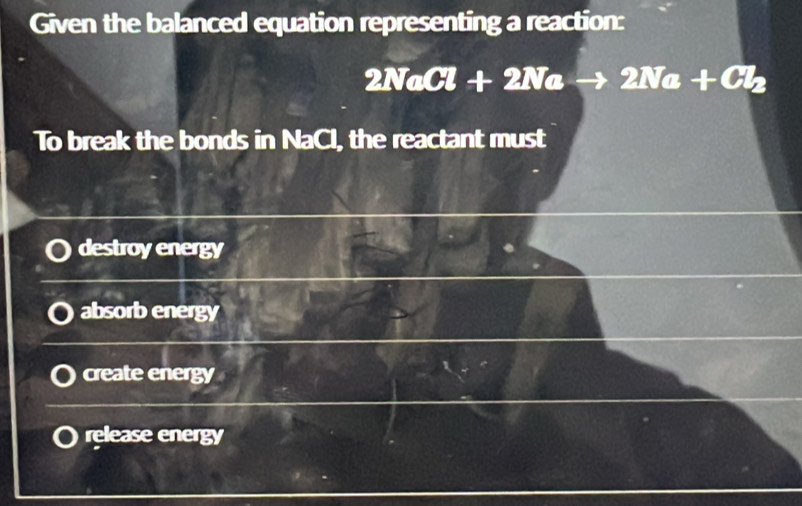 Given the balanced equation representing a reaction:
2NaCl+2Nato 2Na+Cl_2
To break the bonds in NaCl, the reactant must
destroy energy
absorb energy
create energy
release energy