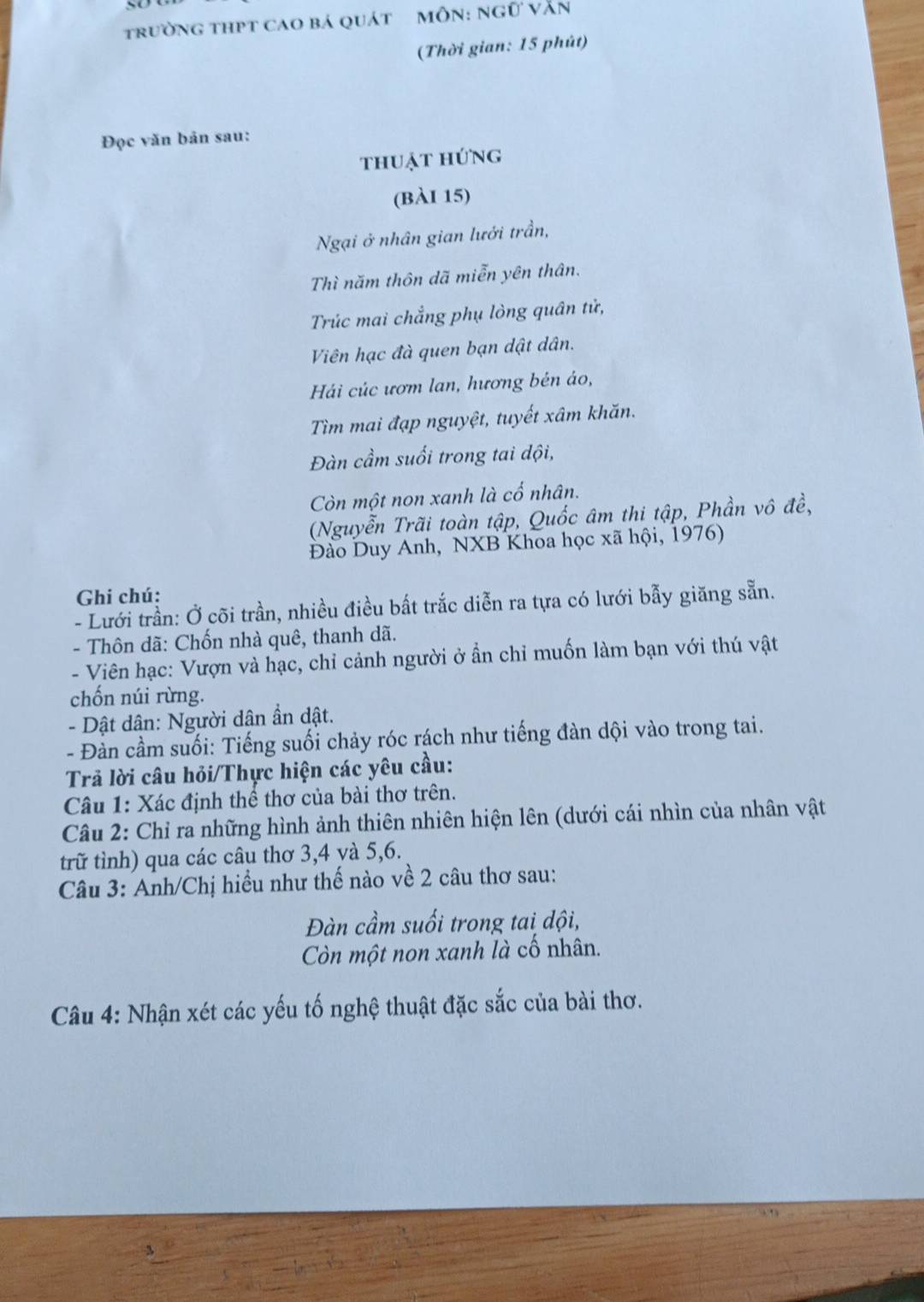 trường thPT caO bá quát MÔN: ngữ văn 
(Thời gian: 15 phút) 
Đọc văn bản sau: 
thuật hứng 
(bàI 15) 
Ngại ở nhân gian lưới trần, 
Thì năm thôn dã miễn yên thân. 
Trúc mai chẳng phụ lòng quân tử, 
Viên hạc đà quen bạn dật dân. 
Hái cúc ươm lan, hương bén áo, 
Tìm mai đạp nguyệt, tuyết xâm khăn. 
Đàn cầm suối trong tai dội, 
Còn một non xanh là cố nhân. 
(Nguyễn Trãi toàn tập, Quốc âm thi tập, Phần vô đề, 
Đào Duy Anh, NXB Khoa học xã hội, 1976) 
Ghi chú: 
- Lưới trần: Ở cõi trần, nhiều điều bất trắc diễn ra tựa có lưới bẫy giăng sẵn. 
- Thôn dã: Chốn nhà quê, thanh dã. 
- Viên hạc: Vượn và hạc, chỉ cảnh người ở ẩn chỉ muốn làm bạn với thú vật 
chốn núi rừng. 
- Dật dân: Người dân ẩn dật. 
- Đàn cầm suối: Tiếng suối chảy róc rách như tiếng đàn dội vào trong tai. 
Trả lời câu hỏi/Thực hiện các yêu cầu: 
Câu 1: Xác định thể thơ của bài thơ trên. 
Câu 2: Chỉ ra những hình ảnh thiên nhiên hiện lên (dưới cái nhìn của nhân vật 
trữ tình) qua các câu thơ 3, 4 và 5, 6. 
Câu 3: Anh/Chị hiểu như thế nào về 2 câu thơ sau: 
Đàn cầm suối trong tai dội, 
Còn một non xanh là cố nhân. 
Câu 4: Nhận xét các yếu tố nghệ thuật đặc sắc của bài thơ.