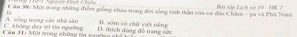 77°, N uyen Đình Chiê n
Bài tập Lịch sử 10 - HK 2
Câu 30: Một trong những điểm giống nhau trong đời sống tinh thần của cư dân Chăm - pa và Phù Nam
là
A. sống trong các nhà sản B. sớm có chữ viết riêng
C. không duy trì tín ngưỡng D. thích dùng đồ trang sức
Câu 31: Một trong những tín ngường nh