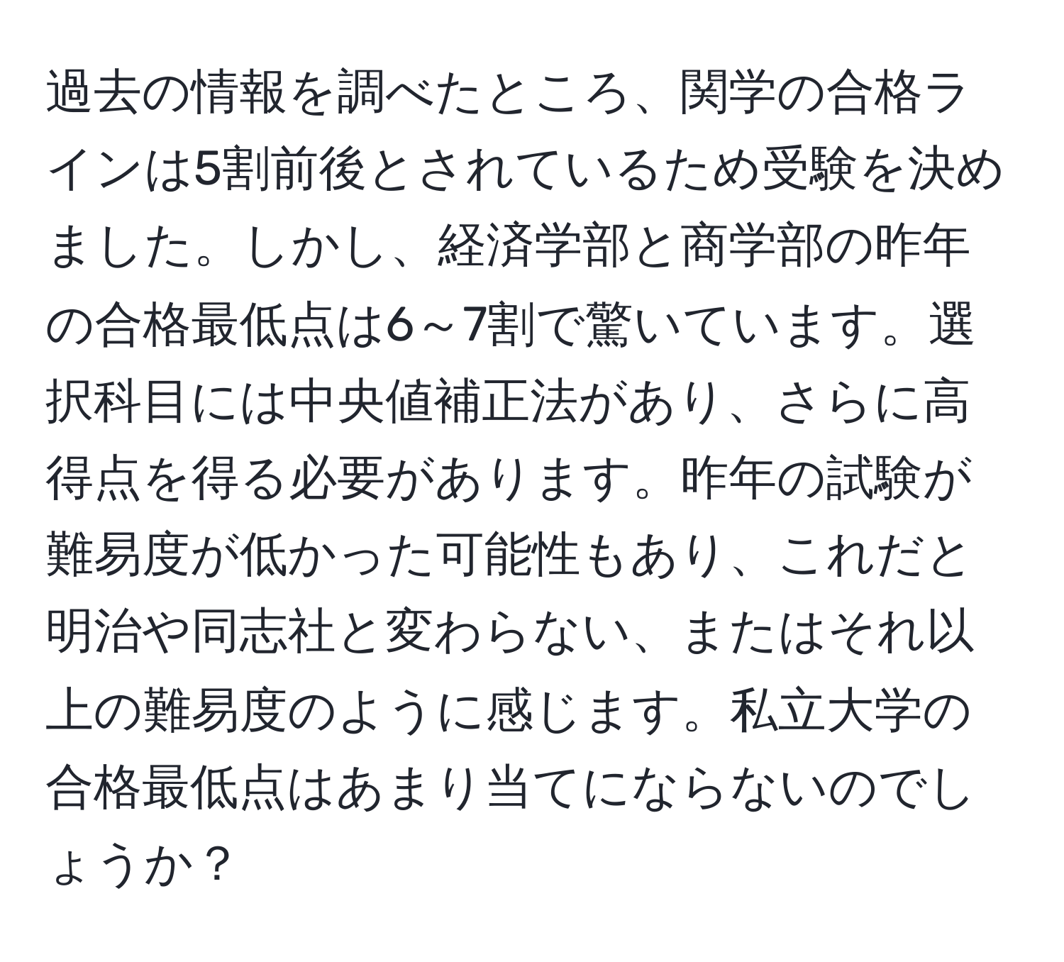 過去の情報を調べたところ、関学の合格ラインは5割前後とされているため受験を決めました。しかし、経済学部と商学部の昨年の合格最低点は6～7割で驚いています。選択科目には中央値補正法があり、さらに高得点を得る必要があります。昨年の試験が難易度が低かった可能性もあり、これだと明治や同志社と変わらない、またはそれ以上の難易度のように感じます。私立大学の合格最低点はあまり当てにならないのでしょうか？