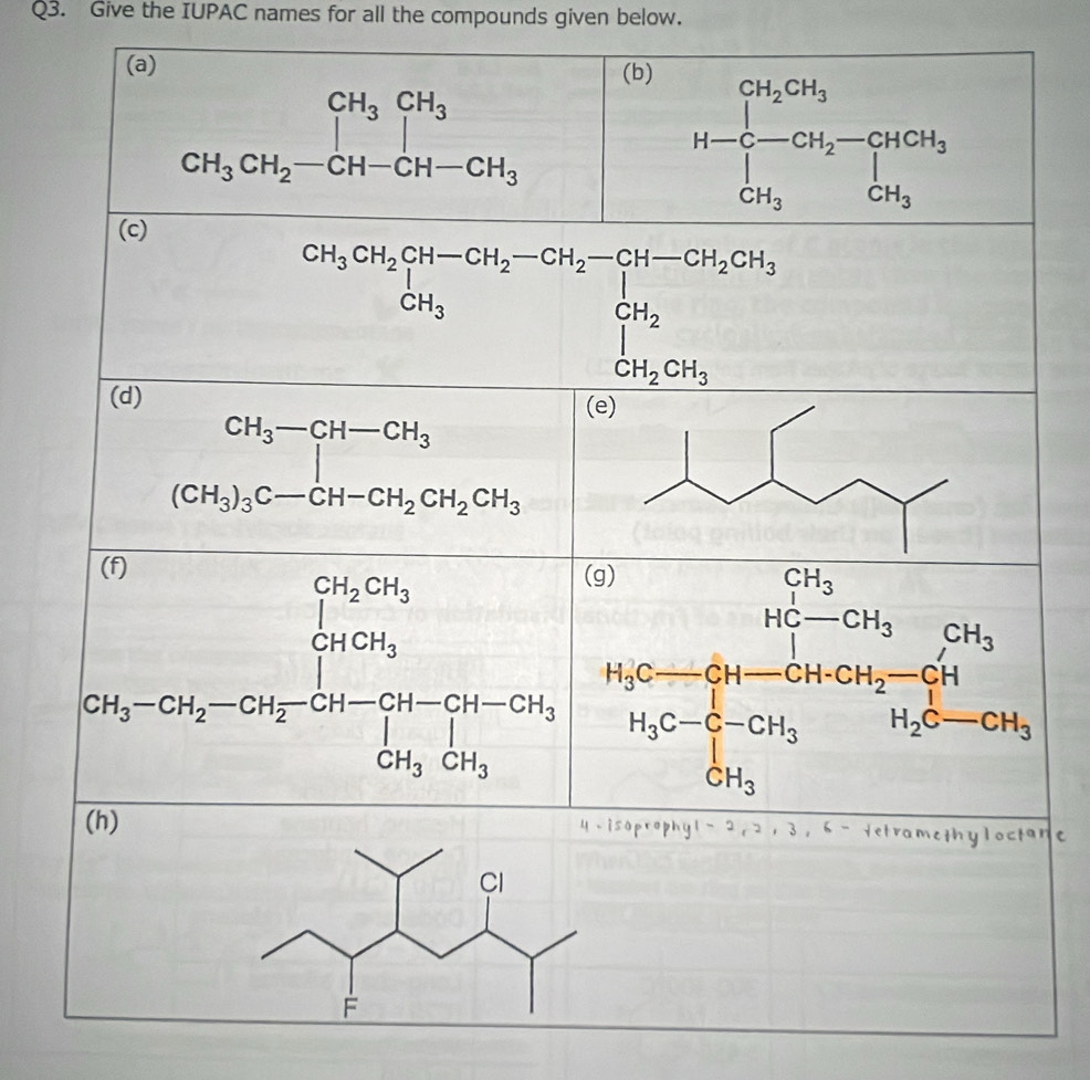 Give the IUPAC names for all the compounds given below.
(a) (b)
beginarrayr CH_3CH_3CH_3 CH_3CH_2-CH-CH-CH_3endarray
H-C_CH_2CH_3^CH_2CH_3 CH_3CH_3endarray
(c)
CH_3CH_2CH-CH_2-CH_2-CH-CH_2CH_3CH_3 ...
(d)
CH_3-CH-CH_3
(CH_3)_3C-CH-CH_2CH_2CH_3
CH_3-CH_2-CH_2-CH_CH_2OH-CH_3H-CH_3-CH_2OH-CH_3
(h) ophyl 2,21 3, 6 - Yetramethyloctane
u i s o
Cl
F