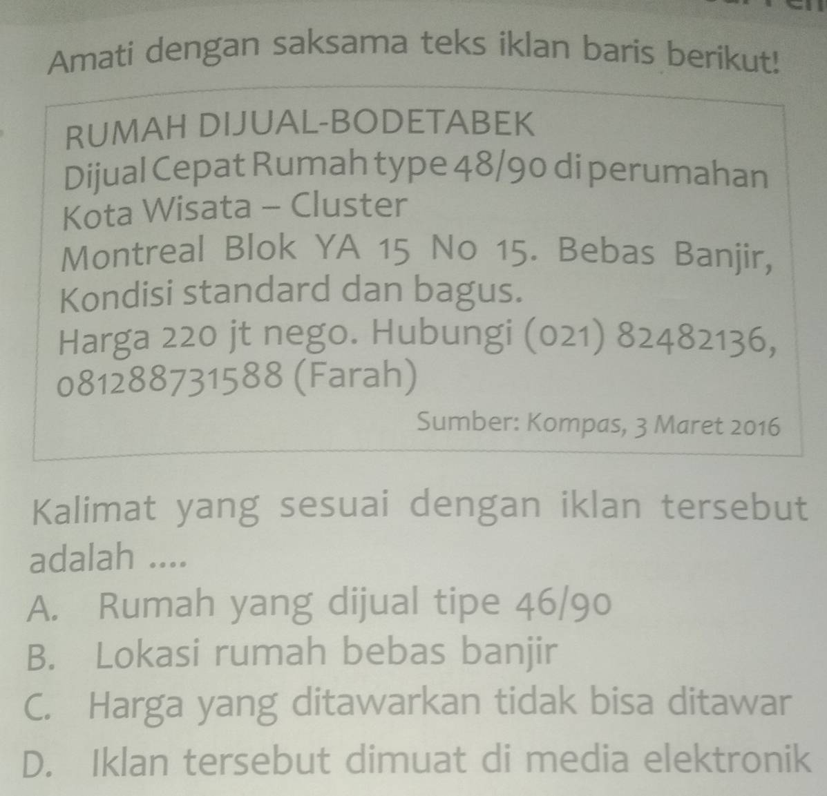 Amati dengan saksama teks iklan baris berikut!
RUMAH DIJUAL-BODETABEK
Dijual Cepat Rumah type 48/90 di perumahan
Kota Wisata - Cluster
Montreal Blok YA 15 No 15. Bebas Banjir,
Kondisi standard dan bagus.
Harga 220 jt nego. Hubungi (021) 82482136,
081288731588 (Farah)
Sumber: Kompas, 3 Maret 2016
Kalimat yang sesuai dengan iklan tersebut
adalah ....
A. Rumah yang dijual tipe 46/90
B. Lokasi rumah bebas banjir
C. Harga yang ditawarkan tidak bisa ditawar
D. Iklan tersebut dimuat di media elektronik