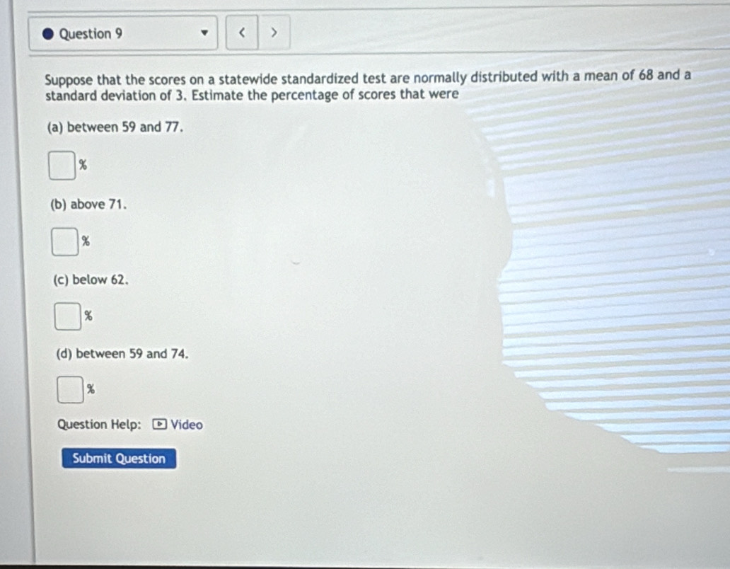 ) 
Suppose that the scores on a statewide standardized test are normally distributed with a mean of 68 and a 
standard deviation of 3. Estimate the percentage of scores that were 
(a) between 59 and 77.
%
(b) above 71.
%
(c) below 62.
%
(d) between 59 and 74.
%
Question Help: Video 
Submit Question