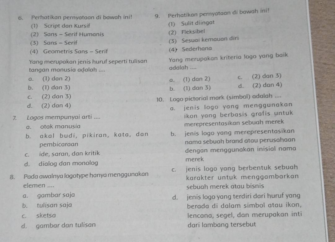 Perhatikan pernyataan di bawah ini! 9. Perhatikan pernyataan di bawah ini!
(1) Script dan Kursif
(1) Sulit diingat
(2) Sans - Serif Humanis
(2) Fleksibel
(3) Sans - Serif
(3) Sesuai kemauan diri
(4) Geometris Sans - Serif (4) Sederhana
Yang merupakan jenis huruf seperti tulisan Yang merupakan kriteria logo yang baik
tangan manusia adalah .... adalah ....
a. (1) dan 2)
a. (1) dan 2) c. (2) dan 3)
b. (1) dan 3)
b. (1) dan 3) d. (2) dan 4)
c. (2) dan 3)
d. (2) dan 4) 10. Logo pictorial mark (simbol) adalah ....
a. jenis logo yang menggunakan
7. Logos mempunyai arti ....
ikon yang berbasis grafis untuk
a. otak manusia
merepresentasikan sebuah merek
b. akal budi, pikiran, kata, dan b. jenis logo yang merepresentasikan
pembicaraan nama sebuah brand atau perusahaan
c. ide, saran, dan kritik dengan menggunakan inisial nama
merek
d. dialog dan monolog
8. Pada awalnya logotype hanya menggunakan c. jenis logo yang berbentuk sebuah
karakter untuk menggambarkan
elemen ....
sebuah merek atau bisnis
a. gambar saja
d. jenis logo yang terdiri dari huruf yang
b. tulisan saja berada di dalam simbol atau ikon,
c. sketsa lencana, segel, dan merupakan inti
d. gambar dan tulisan dari lambang tersebut