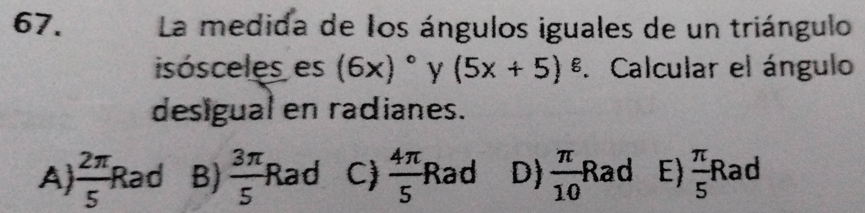 La medida de los ángulos iguales de un triángulo
isósceles es (6x)^circ  Y (5x+5)^8. Calcular el ángulo
desigual en radianes.
sqrt(1000+_ )
A  2π /5  Rad B)  3π /5  Rad C)  4π /5  Rad D)  π /10 I Ra d E)  π /5 F a ad