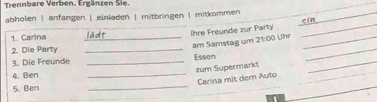 Trennbare Verben. Ergänzen Sie. 
abholen | anfangen | einladen | mitbringen | mitkommen 
_ 
c i 
ihre Freunde zur Party 
1. Carina _Uhr_ 
_ 
am Samstag um 21:00 
2. Die Party_ 
3. Die Freunde _Essen 
_ 
zum Supermarkt 
4. Ben 
_ 
_Carina mit dem Auto 
5. Ben 
_