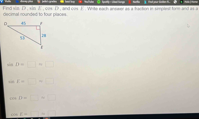 Vudu disney plus jada's grades best buy YouTube Spotify - Liked Songs Netflix Find your Golden R.. Hulu | Home
Find sin D, sin E, cos D , and cos E. Write each answer as a fraction in simplest form and as a
decimal rounded to four places.
sin D=□ approx □
sin E=□ approx □
cos D=□ approx □
cos E=□ approx □