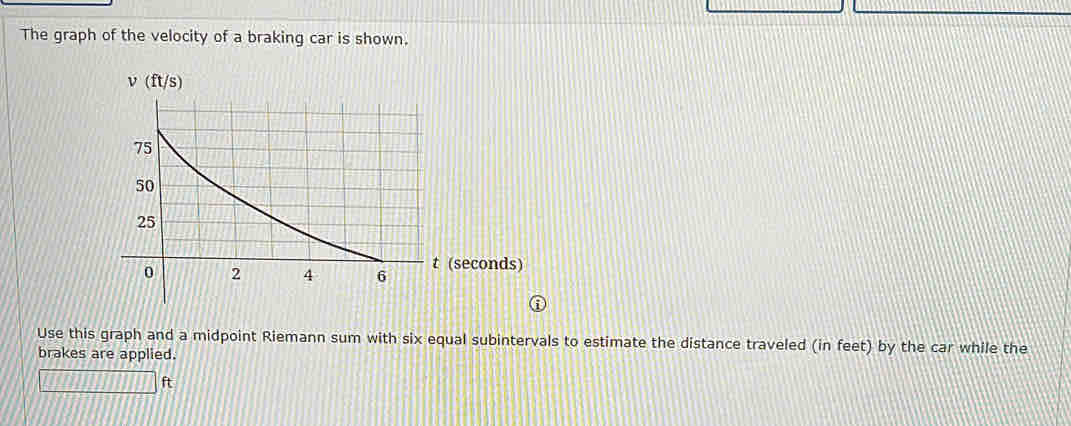 The graph of the velocity of a braking car is shown.
(seconds)
(i
Use this graph and a midpoint Riemann sum with six equal subintervals to estimate the distance traveled (in feet) by the car while the
brakes are applied.
ft