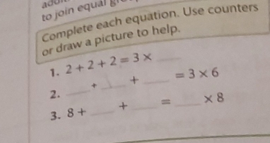 add 
to join equál gi 
Complete each equation. Use counters 
or draw a picture to help. 
1. 2+2+2=3* _ 
_+ _ =3* 6
2. 
_ 
3. 8+ _  _ = _  * 8