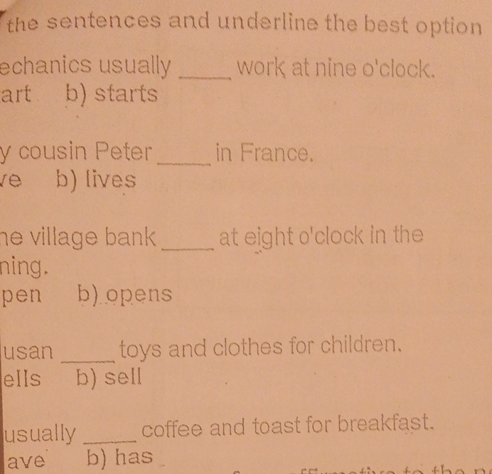 the sentences and underline the best option 
echanics usually _work at nine o'clock.
art b) starts
y cousin Peter_ in France.
b) lives
he village bank . _at eight o'clock in the 
ning.
pen b) opens
usan _toys and clothes for children.
ells b) sell
usually _coffee and toast for breakfast.
ave b) has