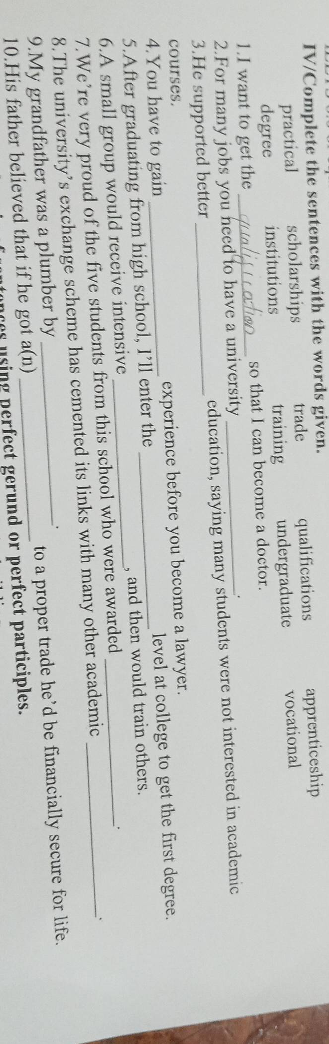 IV/Complete the sentences with the words given.
practical scholarships trade qualifications
apprenticeship
degree institutions training undergraduate vocational
1.I want to get the _so that I can become a doctor.
2.For many jobs you need to have a university .
3.He supported better _education, saying many students were not interested in academic
courses.
4.You have to gain _experience before you become a lawyer.
5.After graduating from high school, I’ll enter the _level at college to get the first degree.
6.A small group would receive intensive _, and then would train others.
7.We’re very proud of the five students from this school who were awarded_
、`
8.The university’s exchange scheme has cemented its links with many other academic_
9.My grandfather was a plumber by__
.
to a proper trade he’d be financially secure for life.
a(1) J
10.His father believed that if he got ces u sing perfect gerund or perfect participles.