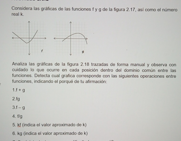 Considera las gráficas de las funciones f y g de la figura 2.17, así como el número 
real k. 
Analiza las gráficas de la figura 2.18 trazadas de forma manual y observa con 
cuidado lo que ocurre en cada posición dentro del dominio común entre las 
funciones. Detecta cual grafica corresponde con las siguientes operaciones entre 
funciones, indicando el porqué de tu afirmación:
1.f+g
2. fg
3.f-g
4. f/g
5. kf (indica el valor aproximado de k) 
6. kg (indica el valor aproximado de k)