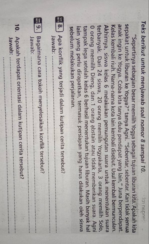 Teks berikut untuk menjawab soal nomor 8 sampai 10. 1o1 nspñe 
“Sepertinya sebagian besar memilih Yogya sebagai tujuan liburan kita. Apakah kita 
sepakat untuk liburan ke Yogya?” tanya Agni. “Sebentar, sebentar. Kan tidak semua 
anak ingin ke Yogya. Coba kita tanya dulu pendapat yang lain,“ Juna berpendapat. 
Kelas kembali riuh. Nama-nama kota lain kembali disebut. Usul kembali bermunculan. 
Akhirnya, siswa kelas 6 melakukan pemungutan suara untuk menentukan suara 
terbanyak. Dari 24 siswa, 20 orang memilih Yogyakarta, 3 orang memilih Solo,
0 orang memilih Dieng, dan. 1 orang ąbstain atau tidak memberikan suara. Agni 
tampak lega setelah kelas 6 berhasil menentukan tujuan liburan. Masih banyak hal 
lain yang perlu dirapatkan, termasuk persiapan yang harus dilakukan oleh siswa 
sebelum melakukan perjalanan. 
_ 
8.] Apa konflik yang terjadi dalam kutipan cerita tersebut? 
_ 
Jawab: 
Soal 9. Bagaimana cara tokoh menyelesaikan konflik tersebut? 
_ 
Jawab: 
_ 
10. Apakah terdapat orientasi dalam kutipan cerita tersebut? 
Jawab: 
_ 
_