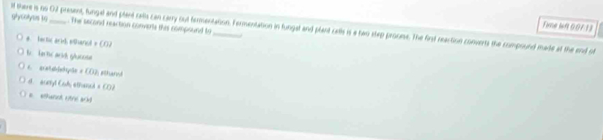 glycoly ts to If there is no 02 present, fungal and plant cells can carry out fermentation. Fermentation in fungal and plant cells is a two step prooess. The first reaction converts the compound made at the end of . The second reaction converts this compound to Time left 0.07:13
e. bectic arid ethanol = CO2
b. Tarne acid glucose
6 aetødshyãe # CO2 sthand
d. aceryd Col ethanel s CO2
e ethenet otne aid