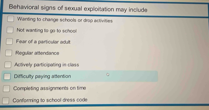 Behavioral signs of sexual exploitation may include
Wanting to change schools or drop activities
Not wanting to go to school
Fear of a particular adult
Regular attendance
Actively participating in class
Difficulty paying attention
Completing assignments on time
Conforming to school dress code