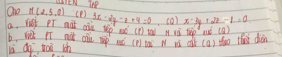 LUIEN AP
Oho M(2,5,0) (P ) 3x-2y-z+4=0 (Q) x-3y+2z-1=0
a, vist pT mat cai tep xuó (p) taw vá tiep xuó (a)
b, viet p mat cai tep nuc
lā dq trai lon (p) tai N và càt (a) theo that dién