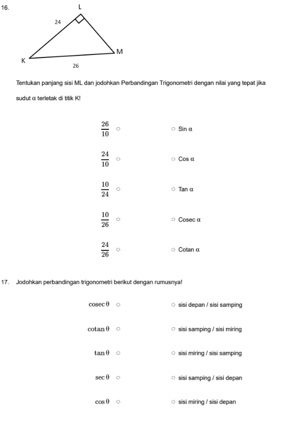 Tentukan panjang sisi ML dan jodohkan Perbandingan Trigonometri dengan nilai yang tepat jika
sudut α terletak di titik K!
 26/10 
Sin α
 24/10  Cos α
 10/24 
Tan α
 10/26  Cosec α
 24/26  Cotan α
17. Jodohkan perbandingan trigonometri berikut dengan rumusnya!
cosec θ sisi depan / sisi samping
cotan θ sisi samping / sisi miring
tan θ sisi miring / sisi samping
sec θ sisi samping / sisi depan
cos θ C sisi miring / sisi depan