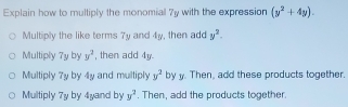 Explain how to multiply the monomial 7y with the expression (y^2+4y).
Multiply the like terms 7y and 4y, then add y^2.
Multiply 7y by y^2 , then add 4y.
Multiply 7y by 4y and multiply y^2 by y. Then, add these products together.
Multiply 7y by 4yand by y^2. Then, add the products together.