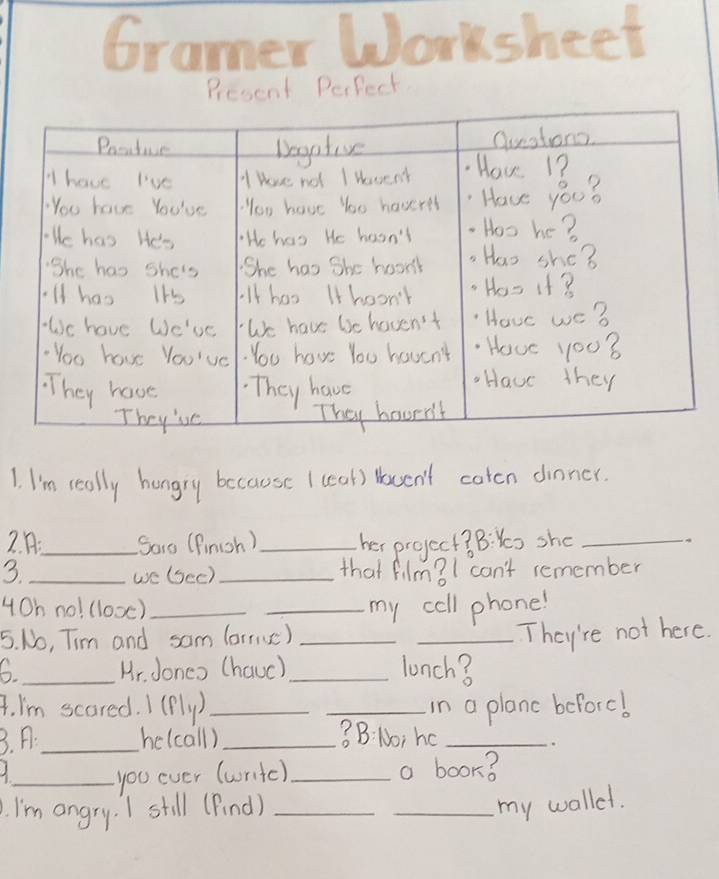 arsheet 
Present Perfect 
1. I'm really hungry because I ceal) Hosuen't coton dinner. 
2. :_ Sore (finish ) _her project? B: Ys she_ 
3._ _that film?I can't remember 
we (Sec) 
4Oh no! (looc) __my cell phone! 
5. No, Tim and sam (arrse)_ 
_They're not here 
6._ Mr. Jones (hauc) _lunch? 
4. I'm scared. I (fly)_ _in a planc beforc! 
3. A._ he(call) _3B: No; ho_ 
2 __a book? 
you ever (writc) 
I'm angry. I still (Find)_ 
_my wollel.