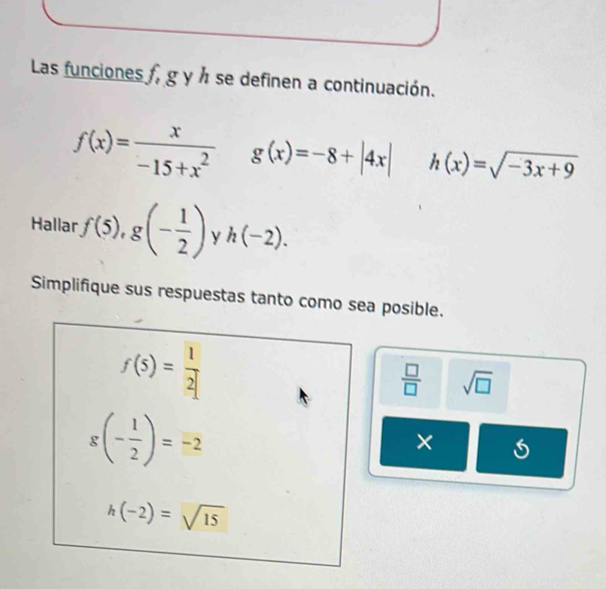 Las funciones f, g y h se definen a continuación.
f(x)= x/-15+x^2  g(x)=-8+|4x| h(x)=sqrt(-3x+9)
Hallar · f(5),g(- 1/2 ) y h(-2). 
Simplifique sus respuestas tanto como sea posible.
f(5)= 1/2 
 □ /□   sqrt(□ )
g(- 1/2 )=-2
× 
5
h(-2)=sqrt(15)