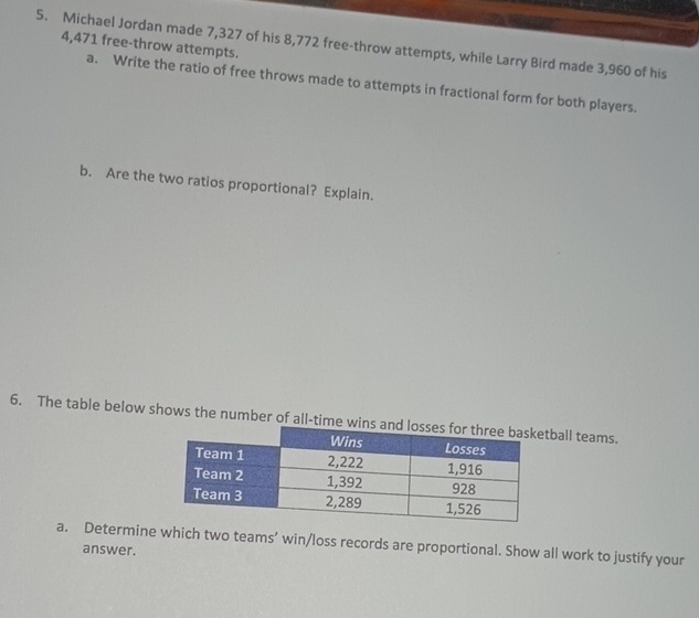 Michael Jordan made 7,327 of his 8,772 free-throw attempts, while Larry Bird made 3,960 of his 4,471 free-throw attempts. 
a. Write the ratio of free throws made to attempts in fractional form for both players. 
b. Are the two ratios proportional? Explain. 
6. The table below shows the number of all-tball teams. 
a. Determine which two teams’ win/loss records are proportional. Show all work to justify your 
answer.