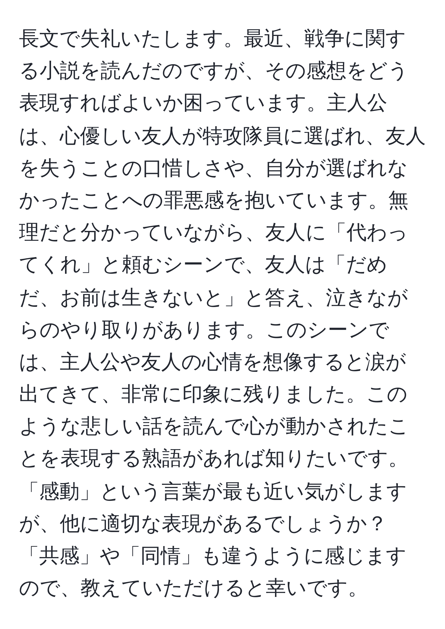 長文で失礼いたします。最近、戦争に関する小説を読んだのですが、その感想をどう表現すればよいか困っています。主人公は、心優しい友人が特攻隊員に選ばれ、友人を失うことの口惜しさや、自分が選ばれなかったことへの罪悪感を抱いています。無理だと分かっていながら、友人に「代わってくれ」と頼むシーンで、友人は「だめだ、お前は生きないと」と答え、泣きながらのやり取りがあります。このシーンでは、主人公や友人の心情を想像すると涙が出てきて、非常に印象に残りました。このような悲しい話を読んで心が動かされたことを表現する熟語があれば知りたいです。「感動」という言葉が最も近い気がしますが、他に適切な表現があるでしょうか？「共感」や「同情」も違うように感じますので、教えていただけると幸いです。