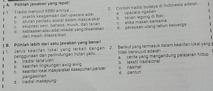 Pilihlah jawaban yang tepat!
1. Tradisi menurut KBBI artinya .... 2. Contoh tradisi budaya di Indonesia adalah ....
a praktik keagamaan dan upacara adat a upacara ngaben
b aturan perilaku sosial dalam masyarakat b tarian legong di Bali
c. ekspresi seni, bahasa, musik, dan tarian c etika makan bersama
d kebiasaan atau adat istiadat yang diwariskan d perayaan ulang tahun keluarga
dan masih dilestarikan
B. Pilihlah lebih dari satu jawaban yang benar!
1. Jenis kearifan lokal yang terkait dengan 2. Berikut yang termasuk dalam kearifan lokal yang
penggunaan dan perlindungan hutan yaitu .... tidak berwujud adalah .
a. tradisi tana'ulen a. cerita yang mengandung pelajaran hidup
b. kearifan lingkungan awig-awig b. tekstil tradisional
c. kearifan lokal masyarakat kasepuhan pancer c. nasihat
pangawinan d pantun
d. tradisi makepung