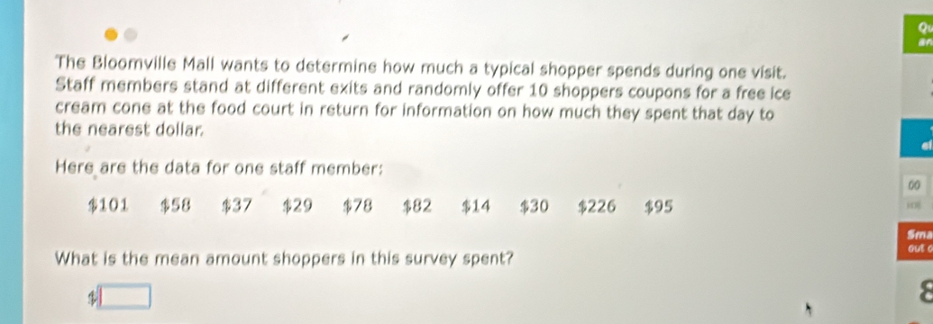 ar
The Bloomville Mall wants to determine how much a typical shopper spends during one visit.
Staff members stand at different exits and randomly offer 10 shoppers coupons for a free ice
cream cone at the food court in return for information on how much they spent that day to
the nearest dollar.
Here are the data for one staff member:
00
$101 $58 $37 $29 $78 $82 $14 $30 $226 $95
Sma
What is the mean amount shoppers in this survey spent?
out c
$ □