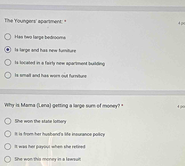 The Youngers' apartment: * 4 po
Has two large bedrooms
Is large and has new furniture
Is located in a fairly new apartment building
Is small and has worn out furniture
Why is Mama (Lena) getting a large sum of money? * 4 po
She won the state lottery
It is from her husband's life insurance policy
It was her payout when she retired
She won this money in a lawsuit