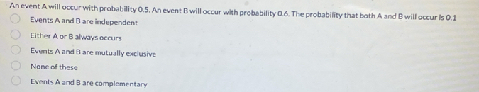 An event A will occur with probability 0.5. An event B will occur with probability 0.6. The probability that both A and B will occur is 0.1
Events A and B are independent
Either A or B always occurs
Events A and B are mutually exclusive
None of these
Events A and B are complementary