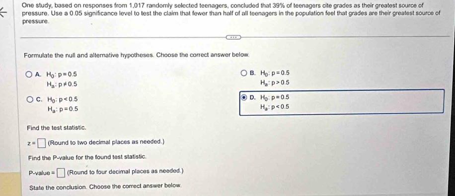 One study, based on responses from 1,017 randomly selected teenagers, concluded that 39% of teenagers cite grades as their greatest source of
pressure. Use a 0.05 significance level to test the claim that fewer than half of all teenagers in the population feel that grades are their greatest source of
pressure.
Formulate the null and alternative hypotheses. Choose the correct answer below.
B.
A. H_0:p=0.5 H_0:p=0.5
H_a:p!= 0.5
H_a:p>0.5
C. H_0:p<0.5
D. H_0:p=0.5
H_a:p=0.5
H_a:p<0.5
Find the test statistic.
z=□ (Round to two decimal places as needed.)
Find the P -value for the found test statistic.
P -value =□ (Round to four decimal places as needed.)
State the conclusion. Choose the correct answer below